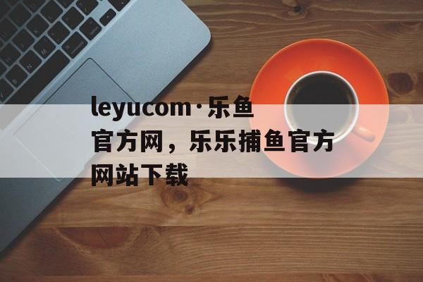 leyucom·乐鱼官方网，乐乐捕鱼官方网站下载