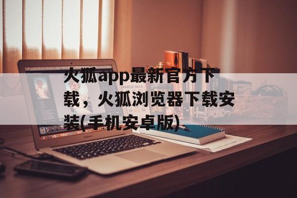 火狐app最新官方下载，火狐浏览器下载安装(手机安卓版)