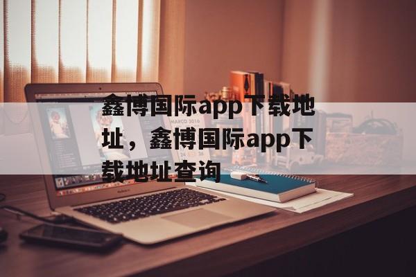 鑫博国际app下载地址，鑫博国际app下载地址查询